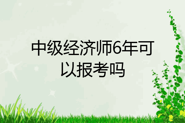 中级经济师6年可以报考吗