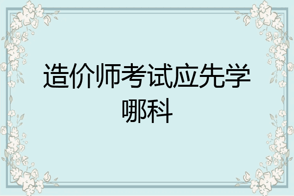 造价师考试应先学哪科