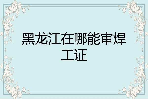 黑龙江在哪能审焊工证