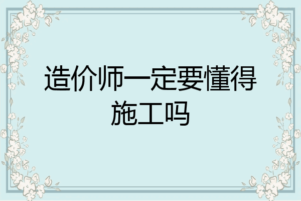 造价师一定要懂得施工吗