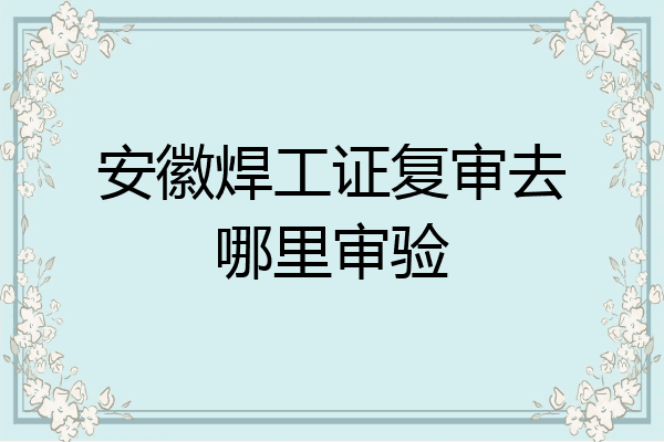 安徽焊工证复审去哪里审验