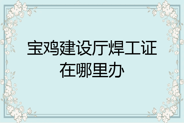 宝鸡建设厅焊工证在哪里办