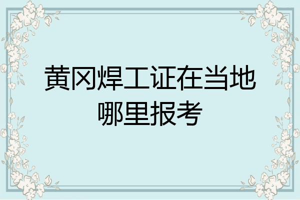 黄冈焊工证在当地哪里报考