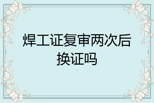 焊工证复审两次后换证吗