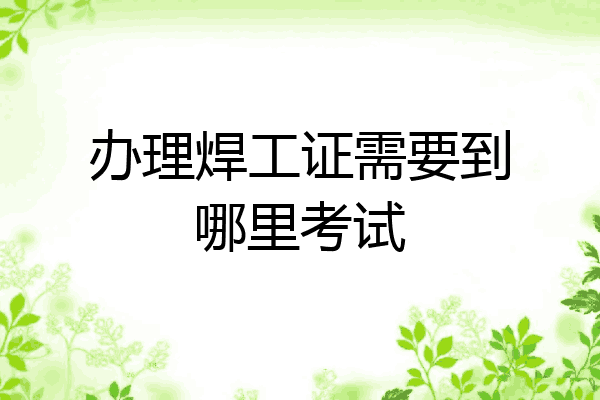 办理焊工证需要到哪里考试