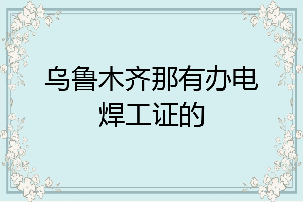 乌鲁木齐那有办电焊工证的