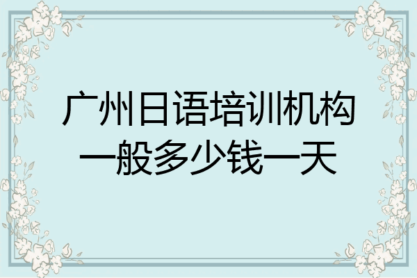 广州日语培训机构一般多少钱一天