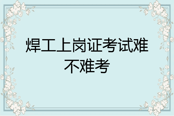 焊工上岗证考试难不难考