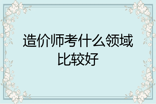 造价师考什么领域比较好