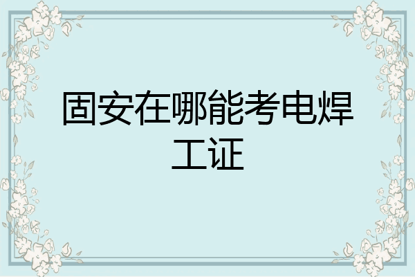 固安在哪能考电焊工证