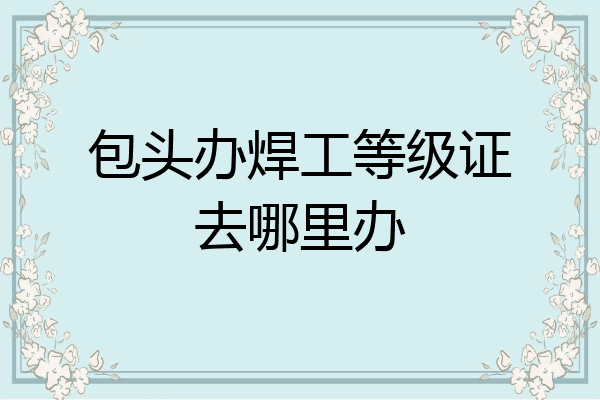 包头办焊工等级证去哪里办