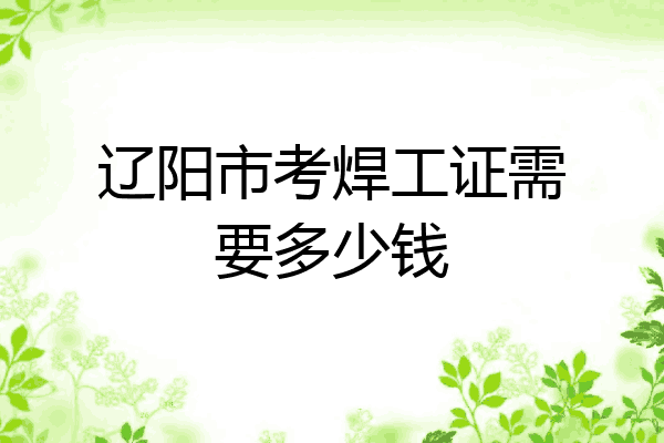 辽阳市考焊工证需要多少钱
