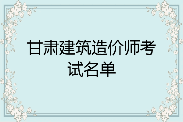 甘肃建筑造价师考试名单