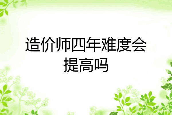 造价师四年难度会提高吗