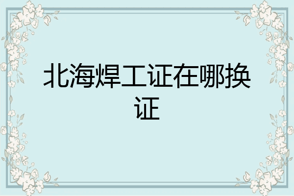 北海焊工证在哪换证