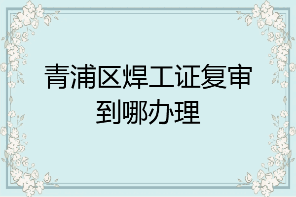 青浦区焊工证复审到哪办理