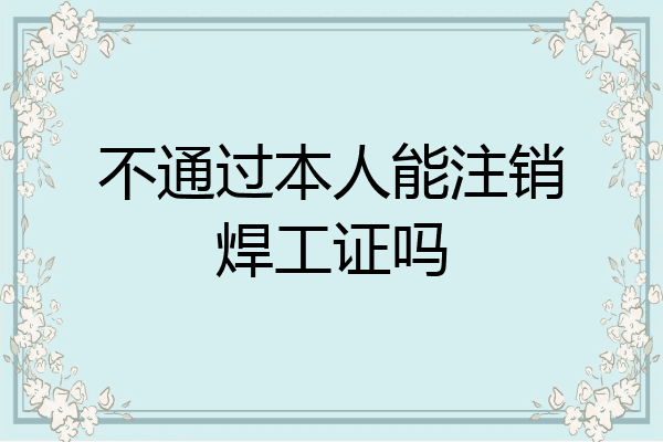 不通过本人能注销焊工证吗