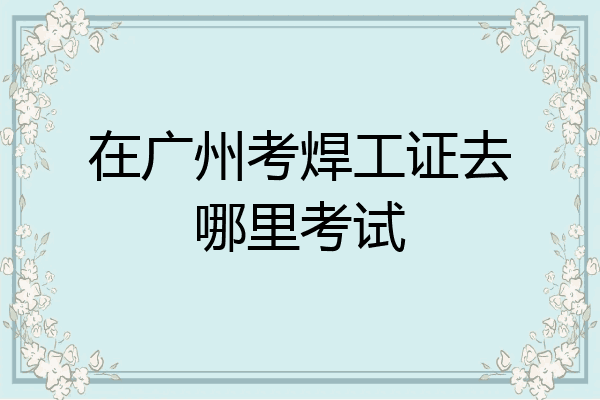 在广州考焊工证去哪里考试