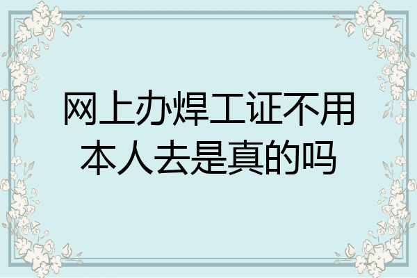 网上办焊工证不用本人去是真的吗