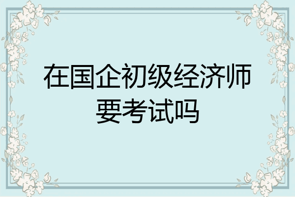 在国企初级经济师要考试吗