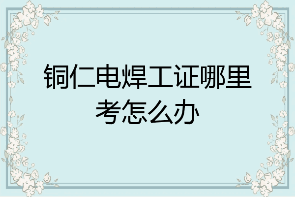 铜仁电焊工证哪里考怎么办