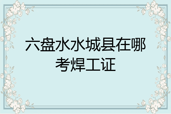 六盘水水城县在哪考焊工证