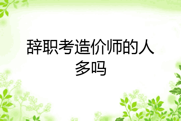 辞职考造价师的人多吗