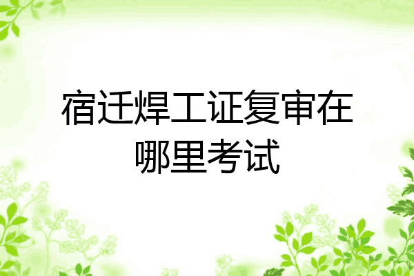 宿迁焊工证复审在哪里考试