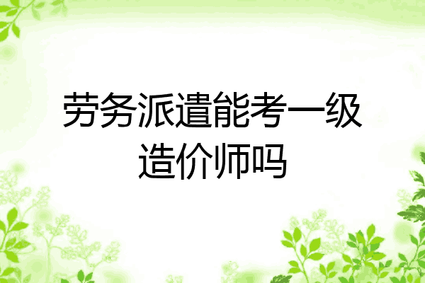 劳务派遣能考一级造价师吗