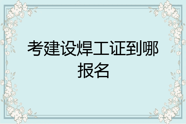 考建设焊工证到哪报名