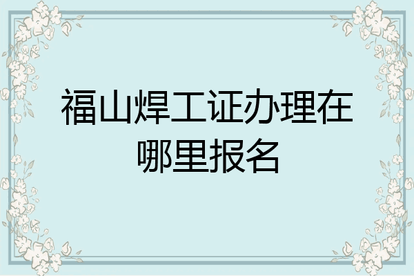 福山焊工证办理在哪里报名