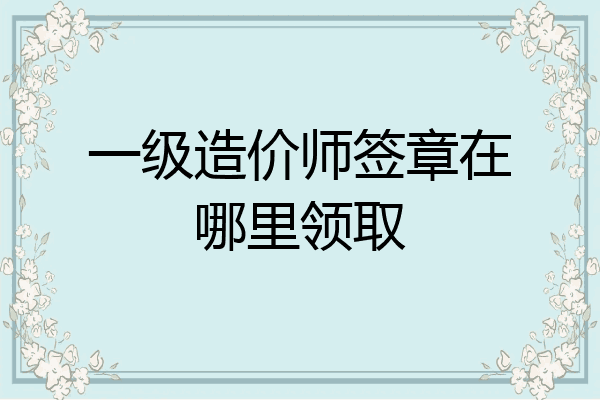 一级造价师签章在哪里领取