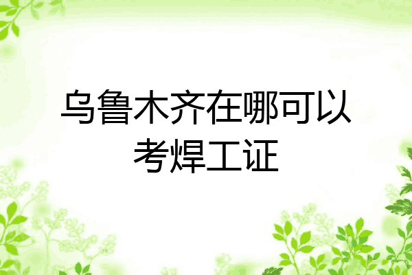乌鲁木齐在哪可以考焊工证