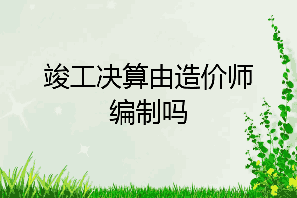 竣工决算由造价师编制吗