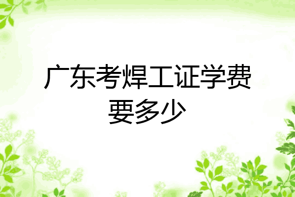 广东考焊工证学费要多少