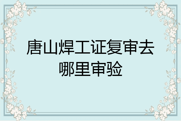 唐山焊工证复审去哪里审验