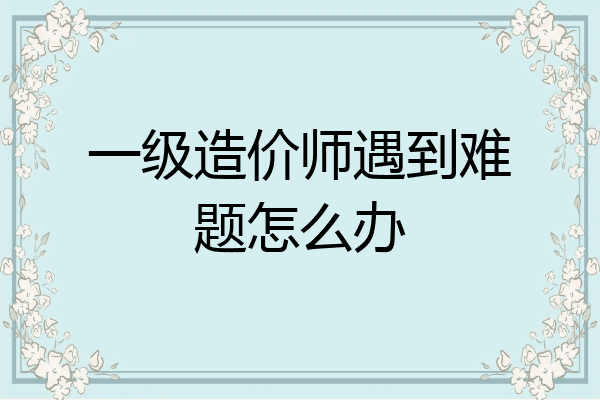 一级造价师遇到难题怎么办