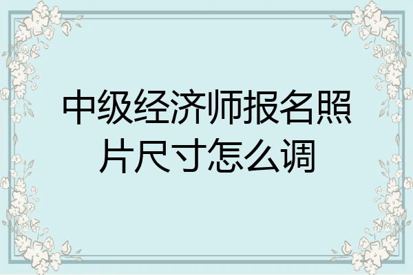 中级经济师报名照片尺寸怎么调