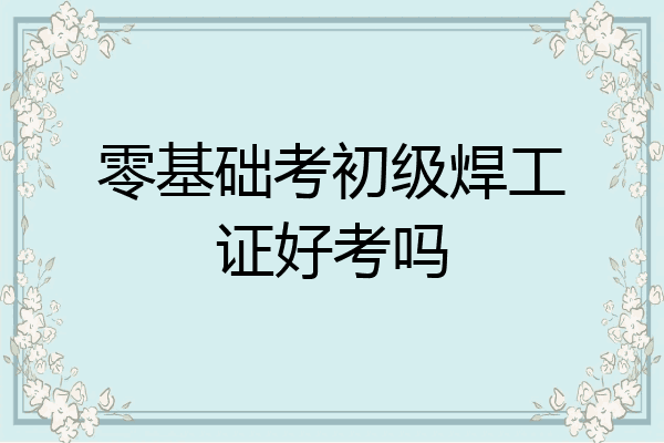 零基础考初级焊工证好考吗