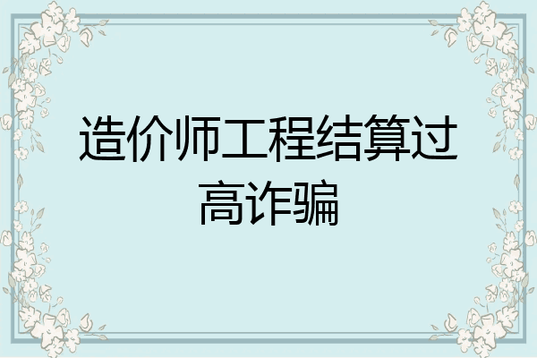 造价师工程结算过高诈骗
