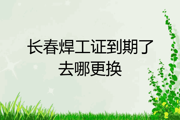 长春焊工证到期了去哪更换