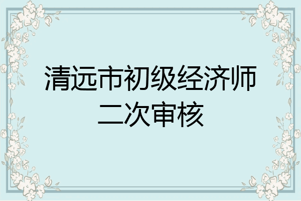 清远市初级经济师二次审核