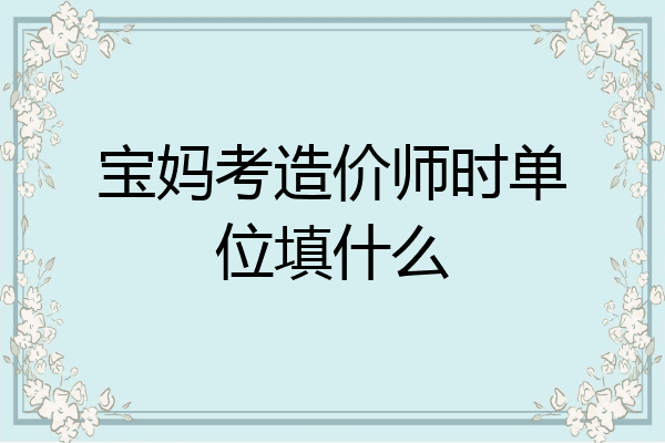 宝妈考造价师时单位填什么