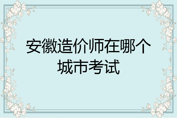 安徽造价师在哪个城市考试
