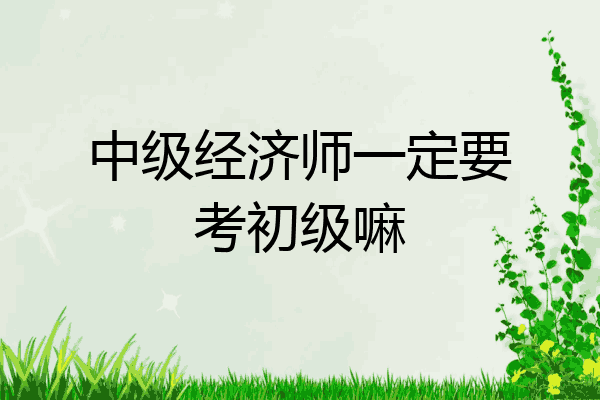 中级经济师一定要考初级嘛