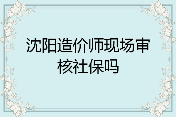 沈阳造价师现场审核社保吗