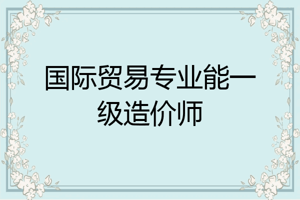 国际贸易专业能一级造价师