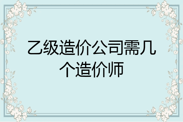 乙级造价公司需几个造价师