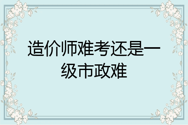 造价师难考还是一级市政难