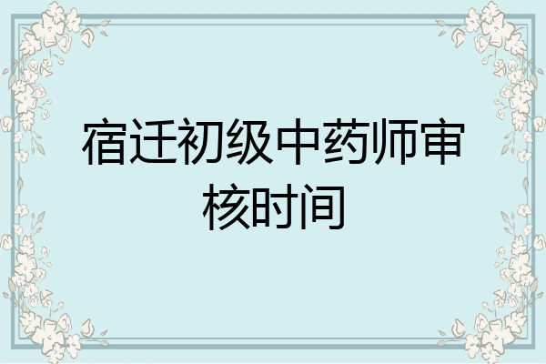 宿迁初级中药师审核时间